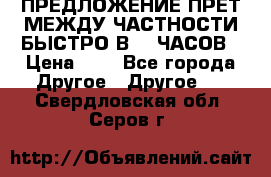 ПРЕДЛОЖЕНИЕ ПРЕТ МЕЖДУ ЧАСТНОСТИ БЫСТРО В 72 ЧАСОВ › Цена ­ 0 - Все города Другое » Другое   . Свердловская обл.,Серов г.